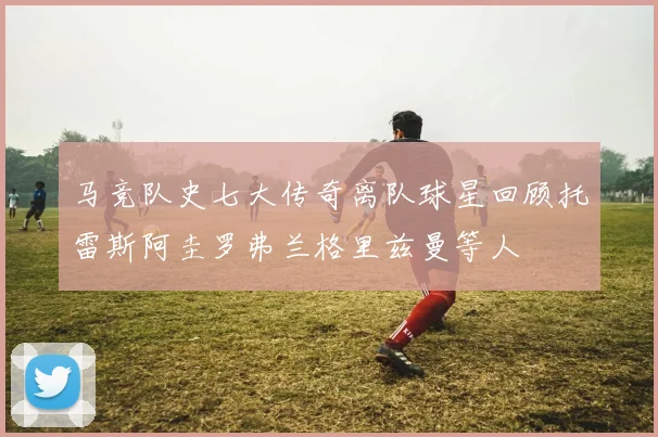 马竞队史七大传奇离队球星回顾托雷斯阿圭罗弗兰格里兹曼等人