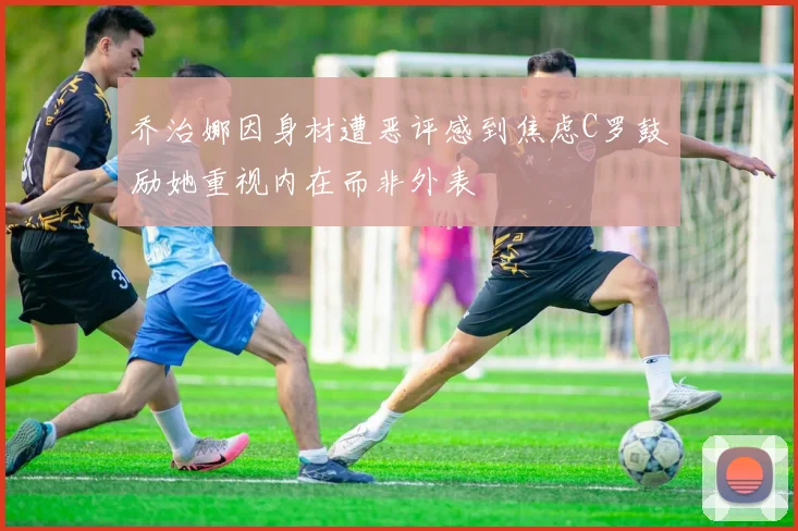 乔治娜因身材遭恶评感到焦虑C罗鼓励她重视内在而非外表