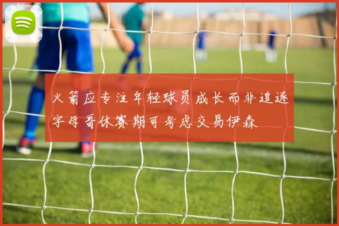 火箭应专注年轻球员成长而非追逐字母哥休赛期可考虑交易伊森