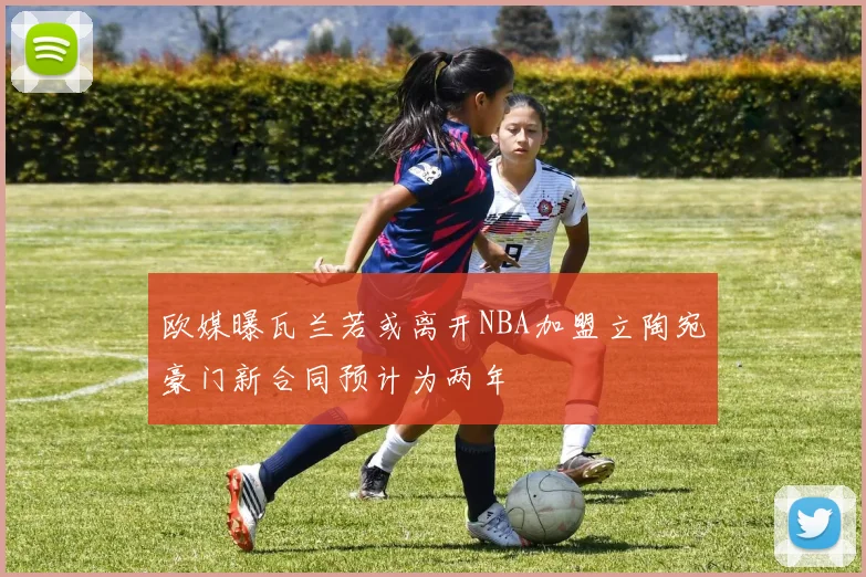 欧媒曝瓦兰若或离开NBA加盟立陶宛豪门新合同预计为两年