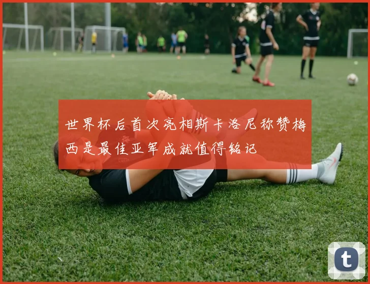 世界杯后首次亮相斯卡洛尼称赞梅西是最佳亚军成就值得铭记