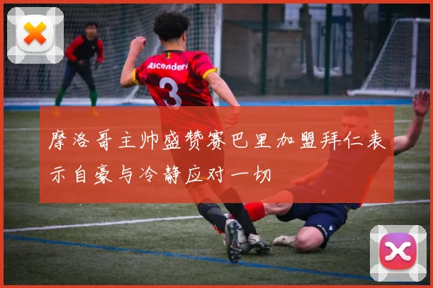 摩洛哥主帅盛赞赛巴里加盟拜仁表示自豪与冷静应对一切