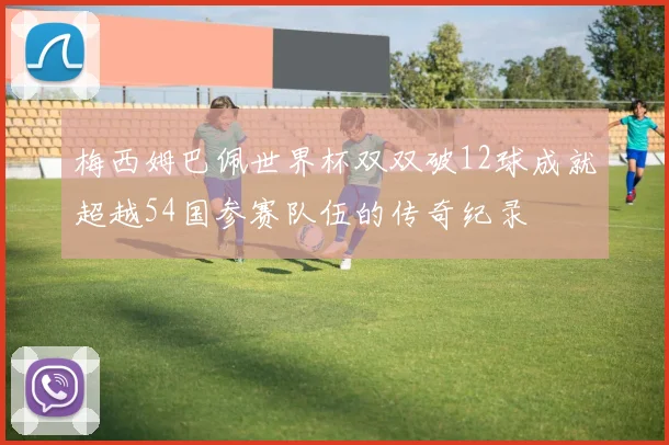 梅西姆巴佩世界杯双双破12球成就超越54国参赛队伍的传奇纪录