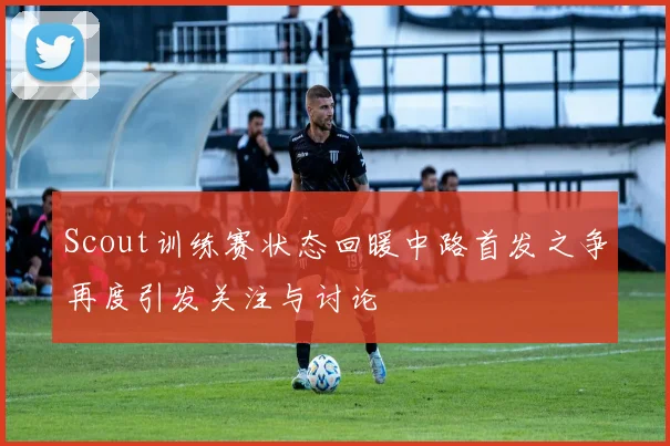 Scout训练赛状态回暖中路首发之争再度引发关注与讨论
