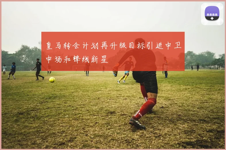 皇马转会计划再升级目标引进中卫中场和锋线新星