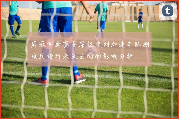 周冠宇新赛季席位谈判加速车队测试反馈对未来去向的影响分析