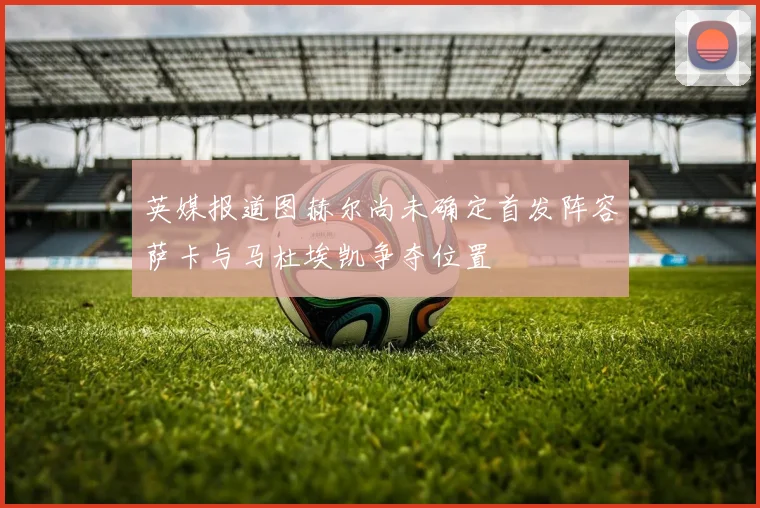 英媒报道图赫尔尚未确定首发阵容萨卡与马杜埃凯争夺位置