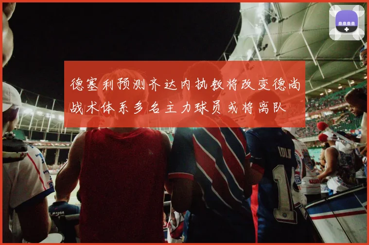德塞利预测齐达内执教将改变德尚战术体系多名主力球员或将离队
