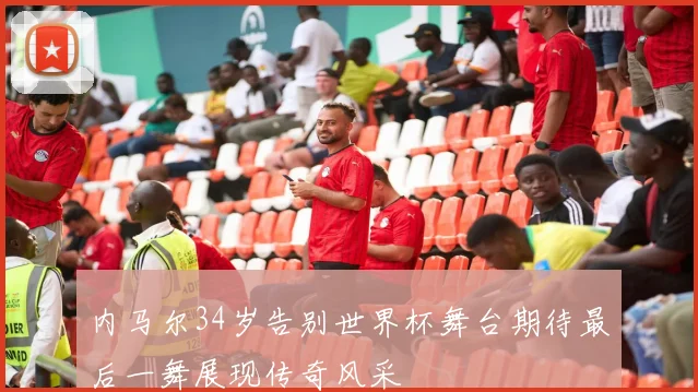 内马尔34岁告别世界杯舞台期待最后一舞展现传奇风采